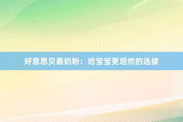 好意思贝嘉奶粉：给宝宝更坦然的选拔